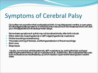 Symptoms of Cerebral Palsy Cp is often not a condition that is noticeable at birth. It may take several months, or even years, to notice these subtle symptoms. It is the failure to meet some of the milestones which will alert your child’s pediatrician to developmental delays. Some classic symptoms of cp that may not be noticed shortly after birth include: Either extremely loose (hypotonia) or stiff ridged (hypertonia) muscle tone Problems sucking and swallowing The classic arching of the back, and the hyperextension of the arms and legs Shrill cries Sleep issues   Usually an individual exhibits extremely stiff muscle tone, by arching the back and hyper extending the extremities or lack of muscle tone at all. Additionally, the muscles that help us to suck and swallow can be affected by cp which results in a permanent feeding tube in severe cases. 