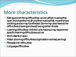 More characteristics Eating and drinking difficulties- cp can affect muscles that open and close the mouth and the muscles that move the lips and tongue also may be affected. Some may also have some difficulties chewing and swallowing certain foods Learning difficulties- children who have cp may experience specific learning difficulties such as: Short attention span Motor planning difficulties (organization and sequencing) Perceptional difficulties Language difficulties 