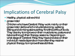 Implications of Cerebral Palsy Healthy, physical active child:  gross motor Children who have Cerebral Palsy work mainly on their gross motor skills which include balancing, walking sitting and climbing stairs as they find this difficult to do. They also try to improve on their muscle tone, posture and balance through their therapy sessions. Depending on what stage of Cerebral Palsy they have and also on their individual needs depends on how often they receive physical therapy to improve these abilities. 