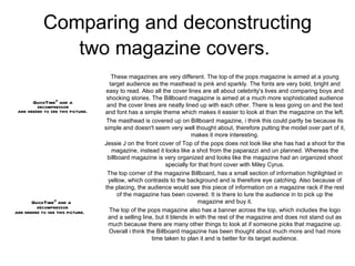 Comparing and deconstructing two magazine covers.   These magazines are very different. The top of the pops magazine is aimed at a young target audience as the masthead is pink and sparkly. The fonts are very bold, bright and easy to read. Also all the cover lines are all about celebrity's lives and comparing boys and shocking stories. The Billboard magazine is aimed at a much more sophisticated audience and the cover lines are neatly lined up with each other. There is less going on and the text and font has a simple theme which makes it easier to look at than the magazine on the left. The masthead is covered up on Billboard magazine, i think this could partly be because its simple and doesn't seem very well thought about, therefore putting the model over part of it, makes it more interesting. Jessie J on the front cover of Top of the pops does not look like she has had a shoot for the magazine, instead it looks like a shot from the paparazzi and un planned. Whereas the billboard magazine is very organized and looks like the magazine had an organized shoot specially for that front cover with Miley Cyrus. The top corner of the magazine Billboard, has a small section of information highlighted in yellow, which contrasts to the background and is therefore eye catching. Also because of the placing, the audience would see this piece of information on a magazine rack if the rest of the magazine has been covered. It is there to lure the audience in to pick up the magazine and buy it. The top of the pops magazine also has a banner across the top, which includes the logo and a selling line, but it blends in with the rest of the magazine and does not stand out as much because there are many other things to look at if someone picks that magazine up. Overall i think the Billboard magazine has been thought about much more and had more time taken to plan it and is better for its target audience. 