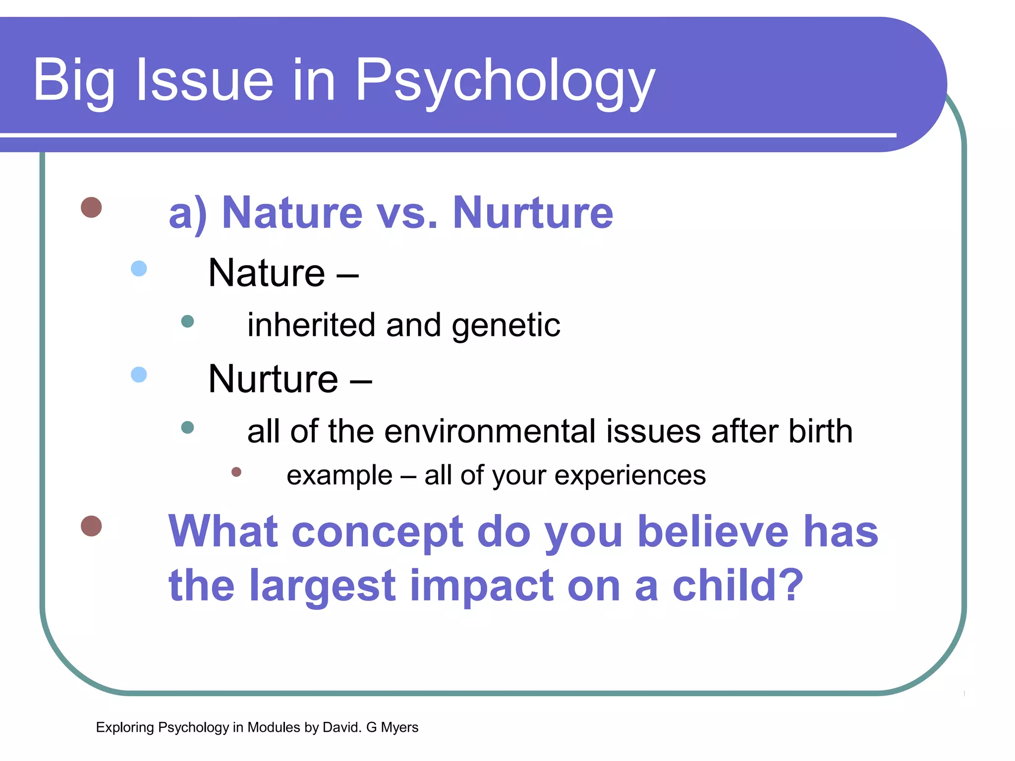 Big Issue in Psychology

           a) Nature vs. Nurture
                 Nature –
                       inherited and genetic
                 Nurture –
                       all of the environmental issues after birth
                             example – all of your experiences
           What concept do you believe has
            the largest impact on a child?

  Exploring Psychology in Modules by David. G Myers
 