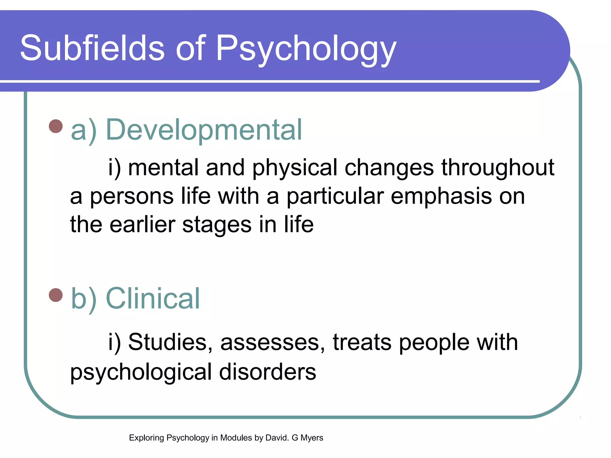 Subfields of Psychology

 a)   Developmental
       i) mental and physical changes throughout
   a persons life with a particular emphasis on
   the earlier stages in life


 b)   Clinical
      i) Studies, assesses, treats people with
   psychological disorders

        Exploring Psychology in Modules by David. G Myers
 