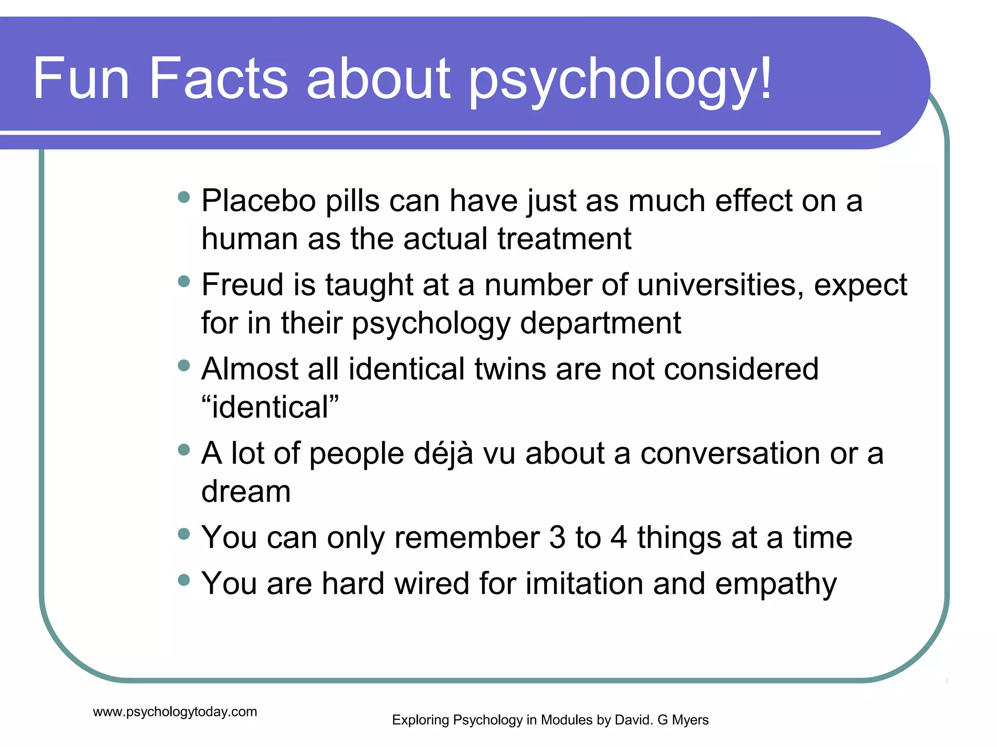 Fun Facts about psychology!
              Placebo   pills can have just as much effect on a
               human as the actual treatment
              Freud is taught at a number of universities, expect

               for in their psychology department
              Almost all identical twins are not considered

               “identical”
              A lot of people déjà vu about a conversation or a

               dream
              You can only remember 3 to 4 things at a time

              You are hard wired for imitation and empathy




  www.psychologytoday.com
                            Exploring Psychology in Modules by David. G Myers
 