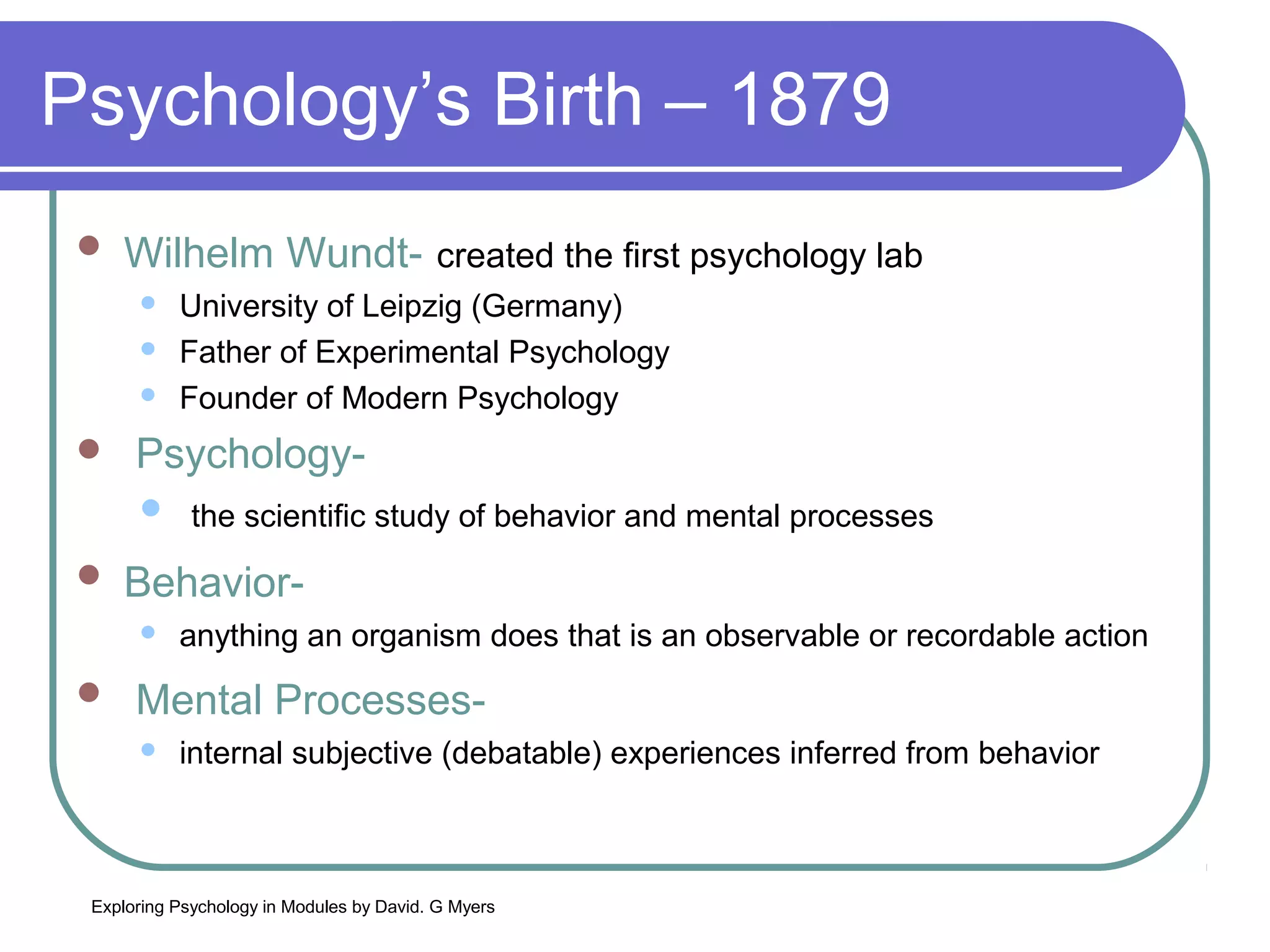 Psychology’s Birth – 1879
    Wilhelm Wundt- created the first psychology lab
          University of Leipzig (Germany)
          Father of Experimental Psychology
          Founder of Modern Psychology
     Psychology-
       the scientific study of behavior and mental processes

    Behavior-
          anything an organism does that is an observable or recordable action
     Mental Processes-
          internal subjective (debatable) experiences inferred from behavior



 Exploring Psychology in Modules by David. G Myers
 