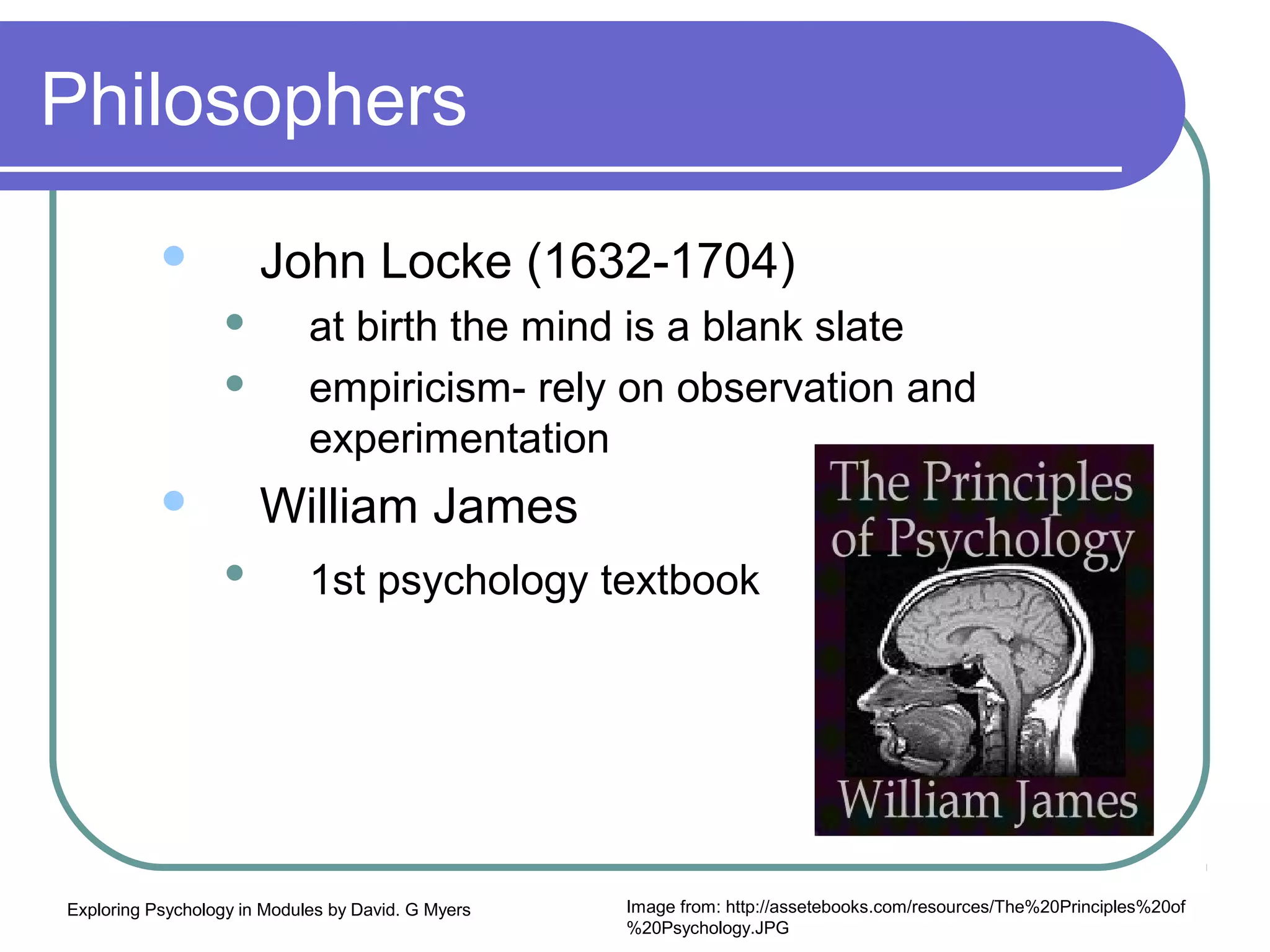 Philosophers
                      John Locke (1632-1704)
                            at birth the mind is a blank slate
                            empiricism- rely on observation and
                             experimentation
                      William James
                            1st psychology textbook




Exploring Psychology in Modules by David. G Myers   Image from: http://assetebooks.com/resources/The%20Principles%20of
                                                    %20Psychology.JPG
 