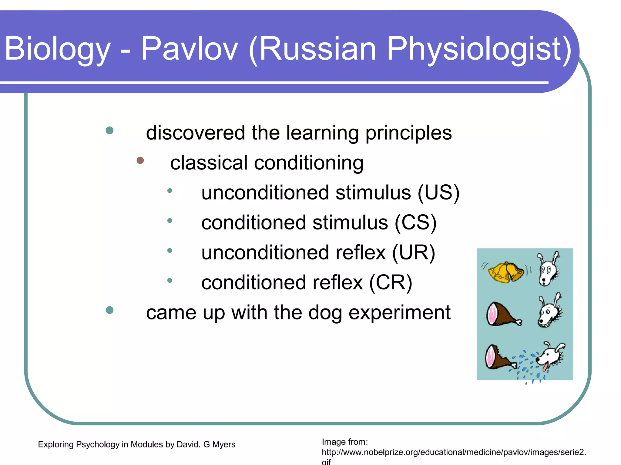 Biology - Pavlov (Russian Physiologist)

                          discovered the learning principles
                             classical conditioning
                                 unconditioned stimulus (US)
                                 



                                 conditioned stimulus (CS)
                                 



                                 unconditioned reflex (UR)
                                 



                                 conditioned reflex (CR)
                                 


                          came up with the dog experiment




  Exploring Psychology in Modules by David. G Myers   Image from:
                                                      http://www.nobelprize.org/educational/medicine/pavlov/images/serie2.
 