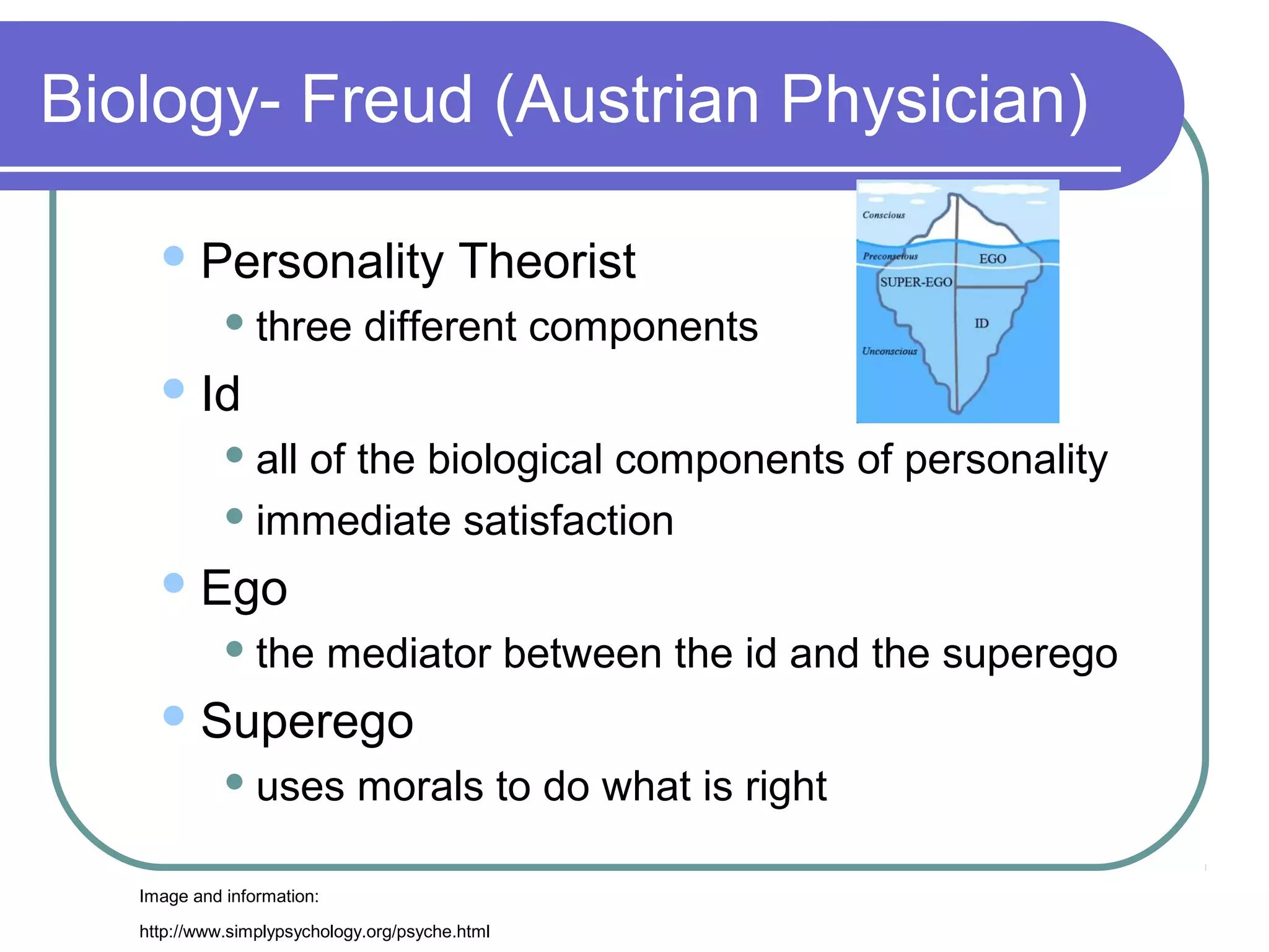 Biology- Freud (Austrian Physician)

      Personality                        Theorist
              three          different components
      Id
              all
                 of the biological components of personality
              immediate satisfaction

      Ego
              the          mediator between the id and the superego
      Superego
              uses          morals to do what is right

   Image and information:

   http://www.simplypsychology.org/psyche.html
 