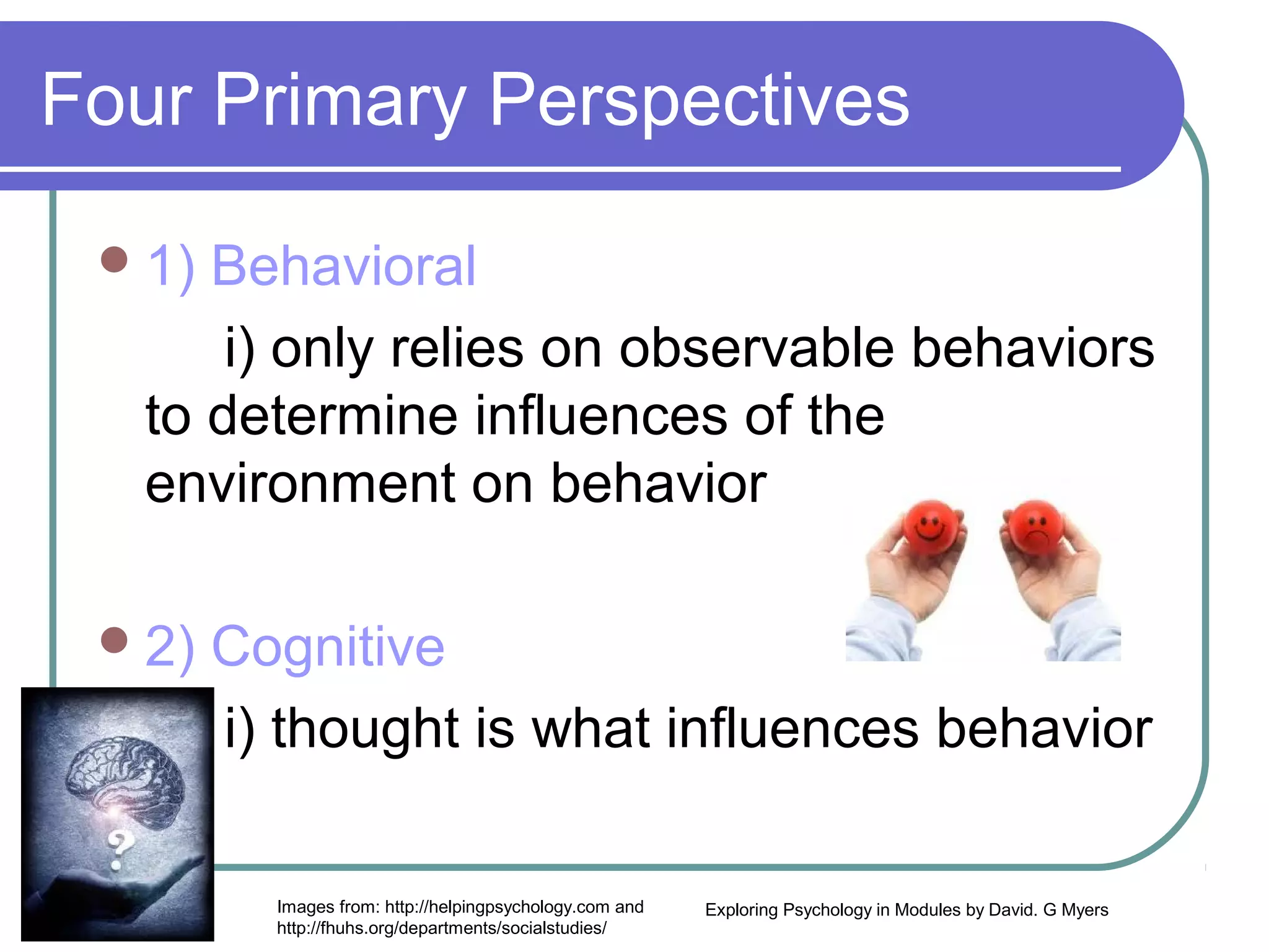 Four Primary Perspectives

  1) Behavioral
       i) only relies on observable behaviors
   to determine influences of the
   environment on behavior

  2)   Cognitive
        i) thought is what influences behavior

          Images from: http://helpingpsychology.com and   Exploring Psychology in Modules by David. G Myers
          http://fhuhs.org/departments/socialstudies/
 