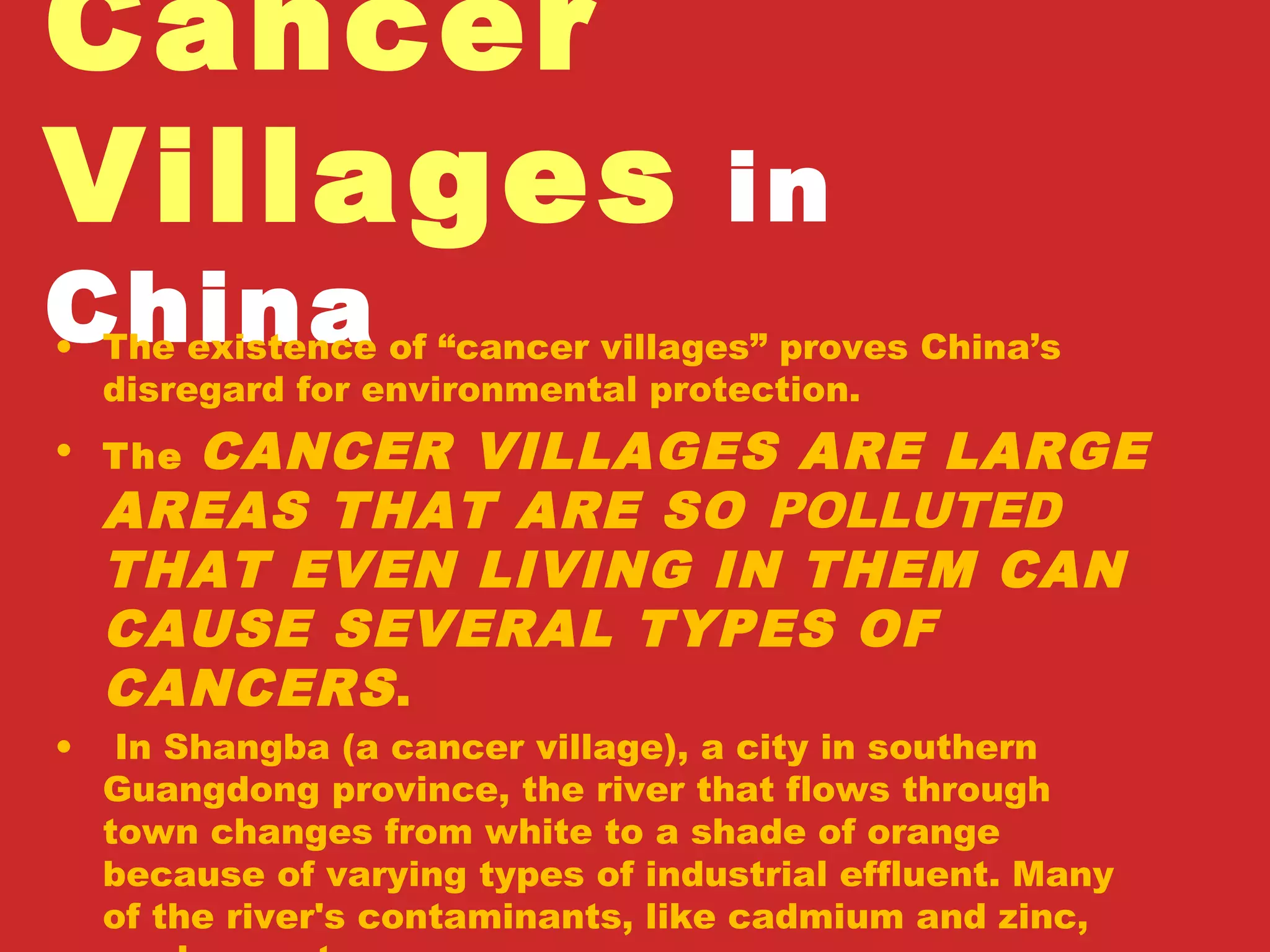 Cancer
Villages in
China• The existence of “cancer villages” proves China’s
disregard for environmental protection.
• The CANCER VILLAGES ARE LARGE
AREAS THAT ARE SO POLLUTED
THAT EVEN LIVING IN THEM CAN
CAUSE SEVERAL TYPES OF
CANCERS.
• In Shangba (a cancer village), a city in southern
Guangdong province, the river that flows through
town changes from white to a shade of orange
because of varying types of industrial effluent. Many
of the river's contaminants, like cadmium and zinc,
 