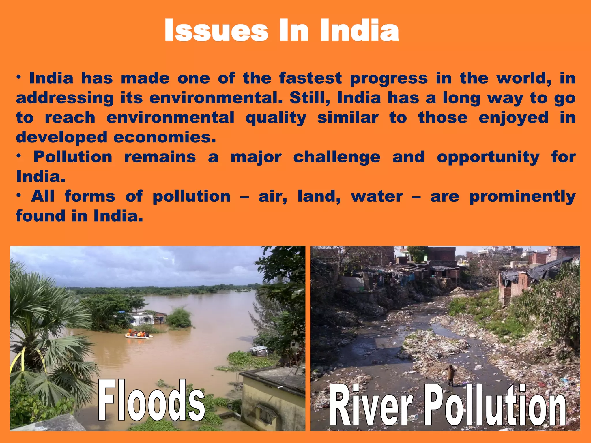 • India has made one of the fastest progress in the world, in
addressing its environmental. Still, India has a long way to go
to reach environmental quality similar to those enjoyed in
developed economies.
• Pollution remains a major challenge and opportunity for
India.
• All forms of pollution – air, land, water – are prominently
found in India.
 