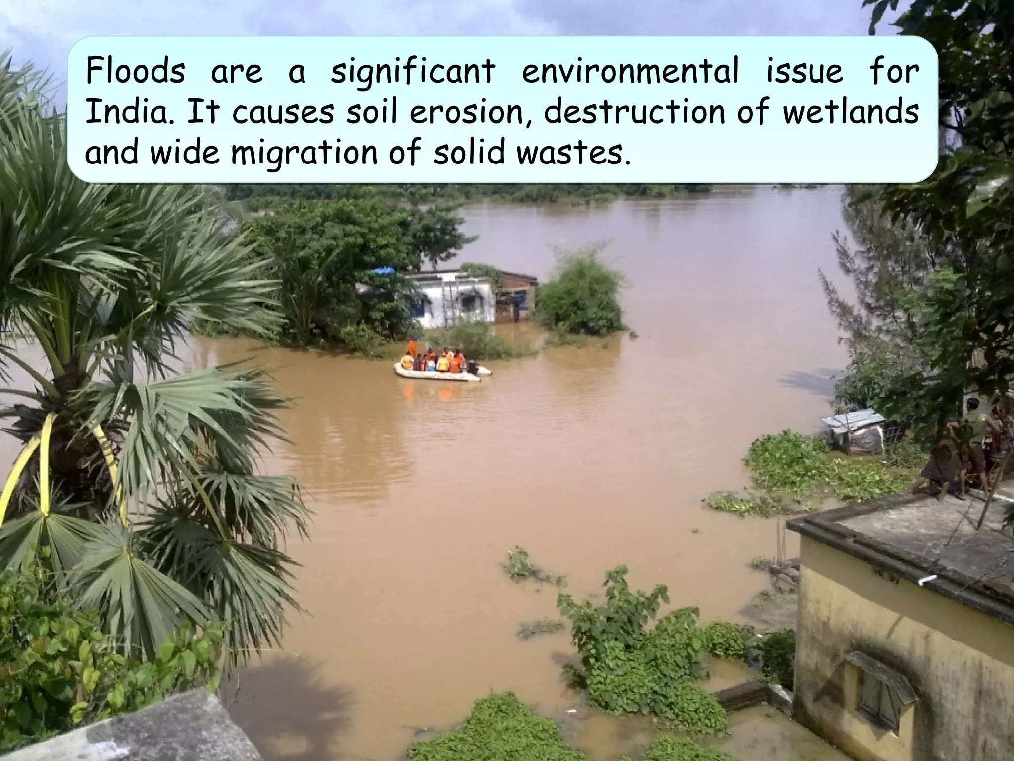 Floods are a significant environmental issue for
India. It causes soil erosion, destruction of wetlands
and wide migration of solid wastes.
Floods are a significant environmental issue for
India. It causes soil erosion, destruction of wetlands
and wide migration of solid wastes.
 