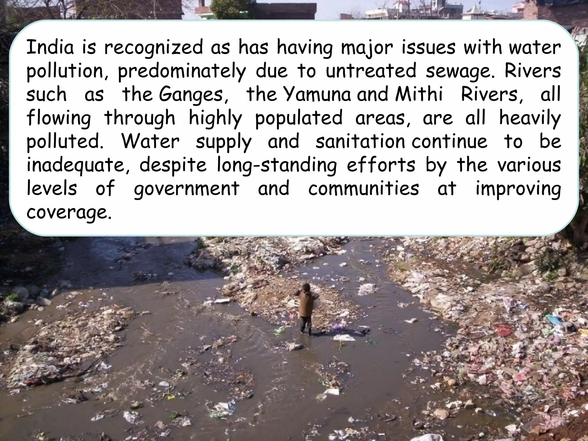 India is recognized as has having major issues with water
pollution, predominately due to untreated sewage. Rivers
such as the Ganges, the Yamuna and Mithi Rivers, all
flowing through highly populated areas, are all heavily
polluted. Water supply and sanitation continue to be
inadequate, despite long-standing efforts by the various
levels of government and communities at improving
coverage.
 