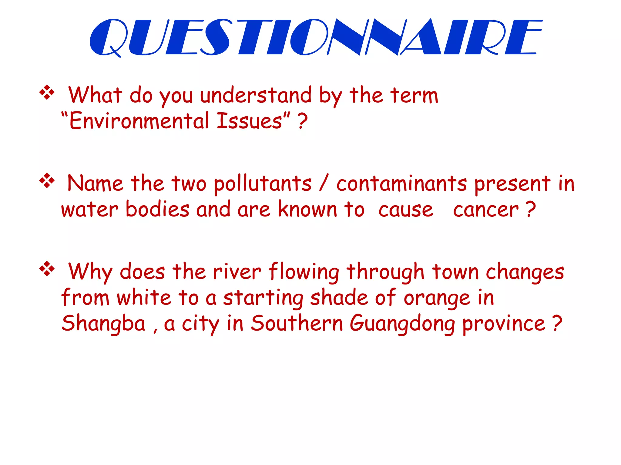 QUESTIONNAIRE
 What do you understand by the term
“Environmental Issues” ?
 Name the two pollutants / contaminants present in
water bodies and are known to cause cancer ?
 Why does the river flowing through town changes
from white to a starting shade of orange in
Shangba , a city in Southern Guangdong province ?
 