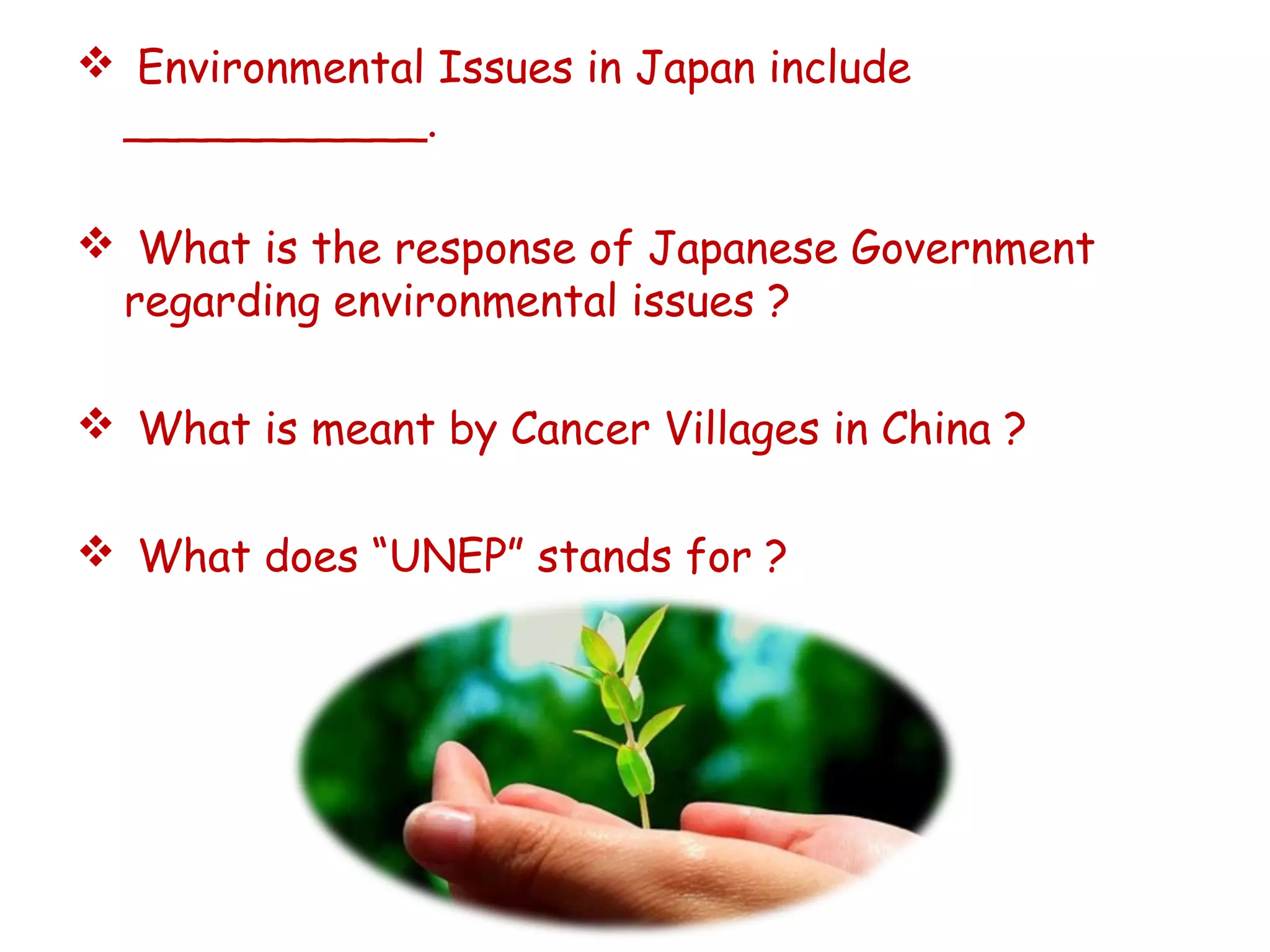  Environmental Issues in Japan include
___________.
 What is the response of Japanese Government
regarding environmental issues ?
 What is meant by Cancer Villages in China ?
 What does “UNEP” stands for ?
 