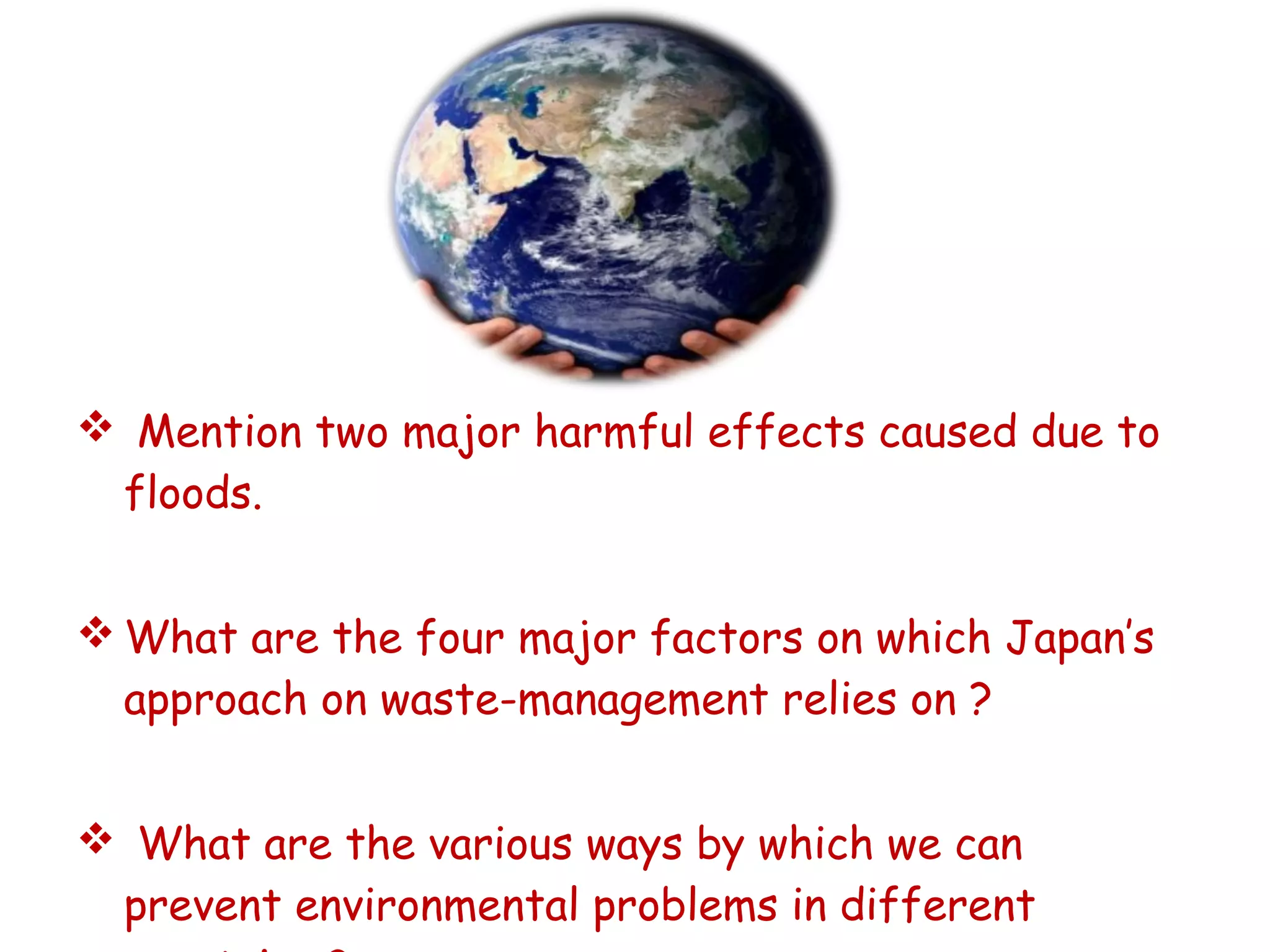  Mention two major harmful effects caused due to
floods.
 What are the four major factors on which Japan’s
approach on waste-management relies on ?
 What are the various ways by which we can
prevent environmental problems in different
 