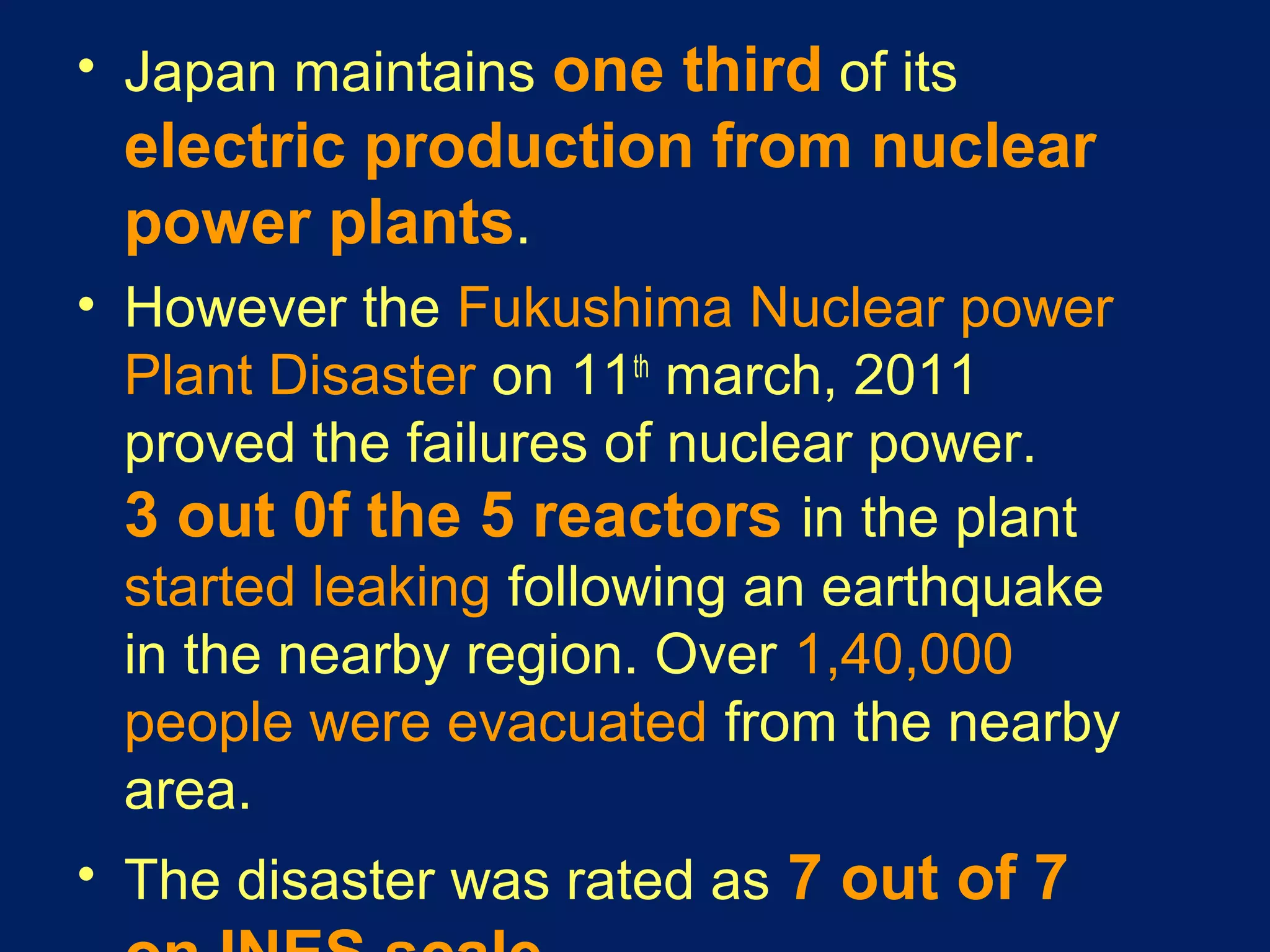 • Japan maintains one third of its
electric production from nuclear
power plants.
• However the Fukushima Nuclear power
Plant Disaster on 11th
march, 2011
proved the failures of nuclear power.
3 out 0f the 5 reactors in the plant
started leaking following an earthquake
in the nearby region. Over 1,40,000
people were evacuated from the nearby
area.
• The disaster was rated as 7 out of 7
 