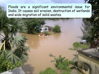 Floods are a significant environmental issue for
India. It causes soil erosion, destruction of wetlands
and wide migration of solid wastes.
Floods are a significant environmental issue for
India. It causes soil erosion, destruction of wetlands
and wide migration of solid wastes.
 