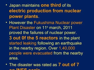 • Japan maintains one third of its
electric production from nuclear
power plants.
• However the Fukushima Nuclear power
Plant Disaster on 11th
march, 2011
proved the failures of nuclear power.
3 out 0f the 5 reactors in the plant
started leaking following an earthquake
in the nearby region. Over 1,40,000
people were evacuated from the nearby
area.
• The disaster was rated as 7 out of 7
 