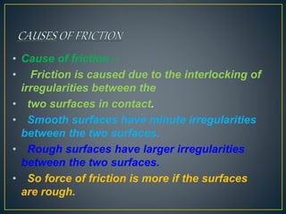 • Cause of friction :-
• Friction is caused due to the interlocking of
irregularities between the
• two surfaces in contact.
• Smooth surfaces have minute irregularities
between the two surfaces.
• Rough surfaces have larger irregularities
between the two surfaces.
• So force of friction is more if the surfaces
are rough.
 