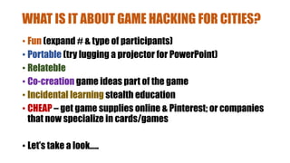 WHAT IS IT ABOUT GAME HACKING FOR CITIES?
• Fun (expand # & type of participants)
• Portable (try lugging a projector for PowerPoint)
• Relateble
• Co-creation game ideas part of the game
• Incidental learning stealth education
• CHEAP – get game supplies online & Pinterest; or companies
that now specialize in cards/games
• Let’s take a look…..
 