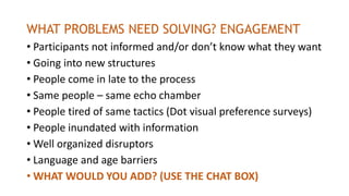 WHAT PROBLEMS NEED SOLVING? ENGAGEMENT
• Participants not informed and/or don’t know what they want
• Going into new structures
• People come in late to the process
• Same people – same echo chamber
• People tired of same tactics (Dot visual preference surveys)
• People inundated with information
• Well organized disruptors
• Language and age barriers
• WHAT WOULD YOU ADD? (USE THE CHAT BOX)
 