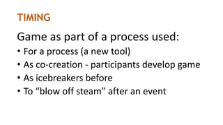 TIMING
Game as part of a process used:
• For a process (a new tool)
• As co-creation - participants develop game
• As icebreakers before
• To “blow off steam” after an event
 