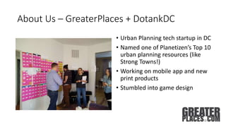About Us – GreaterPlaces + DotankDC
• Urban Planning tech startup in DC
• Named one of Planetizen’s Top 10
urban planning resources (like
Strong Towns!)
• Working on mobile app and new
print products
• Stumbled into game design
 