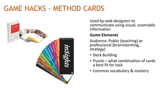 GAME HACKS - METHOD CARDS
Used by web designers to
communicate using visual, scannable
information
Game Elements
Audience: Public (teaching) or
professional (brainstorming,
strategy)
• Deck Building
• Puzzle – what combination of cards
a best fit for task
• Common vocabulary & mastery
 