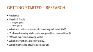 GETTING STARTED - RESEARCH
• Audience
• Needs & Goals
• Player goals
• Your goals
• What are their constraints in meeting full potential?
• Preferred playing style (solo, cooperation, competition)?
• Who is everyone playing with?
• What interactions do they enjoy?
• What metrics do players care about?
 