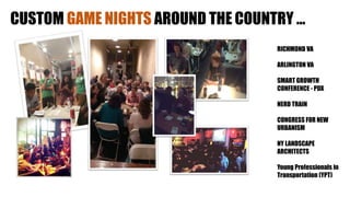 CUSTOM GAME NIGHTS AROUND THE COUNTRY …
RICHMOND VA
ARLINGTON VA
SMART GROWTH
CONFERENCE - PDX
NERD TRAIN
CONGRESS FOR NEW
URBANISM
NY LANDSCAPE
ARCHITECTS
Young Professionals in
Transportation (YPT)
 