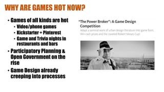 WHY ARE GAMES HOT NOW?
• Games of all kinds are hot
• Video/phone games
• Kickstarter + Pinterest
• Game and Trivia nights in
restaurants and bars
• Participatory Planning &
Open Government on the
rise
• Game Design already
creeping into processes
 