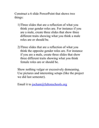 Construct a 6 slide PowerPoint that shows two
things:

  1)Three slides that are a reflection of what you
    think your gender roles are. For instance if you
    are a male, create three slides that show three
    different traits showing what you think a male
    roles are or should be.

  2)Three slides that are a reflection of what you
    think the opposite gender roles are. For instance
    if you are a male, create three slides that show
    three different traits showing what you think
    female roles are or should be.

  Show nothing vulgar or excessively demeaning.
  Use pictures and interesting setups (like the project
  we did last semester).

  Email it to jocham@fultonschools.org
 