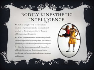 BODILY KINESTHETIC
           INTELLIGENCE
 Skills in using the body or various in the
solutions of problems or in the construction of
products or displays, exemplified by dancers,
athletes, actors, and surgeons.
 When someone can take on a challenge hands
on and complete their challenge with success then,
you know you have a bodily kinesthetic intelligence.
 Most the time you automatically think of an
athlete in this case, but their not alone in this
intelligence you have professional surgeons, actors
and dancers.
 