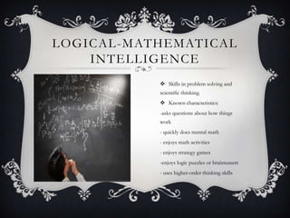 LOGICAL -MATHEMATICAL
    INTELLIGENCE
             Skills in problem solving and
            scientific thinking.
             Known characteristics:
            -asks questions about how things
            work
            - quickly does mental math
            - enjoys math activities
            - enjoys strategy games
            -enjoys logic puzzles or brainteasers
            - uses higher-order thinking skills
 