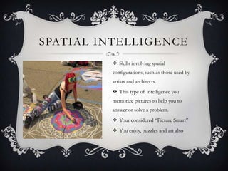 SPATIAL INTELLIGENCE
          Skills involving spatial
         configurations, such as those used by
         artists and architects.
          This type of intelligence you
         memorize pictures to help you to
         answer or solve a problem.
          Your considered “Picture Smart”
          You enjoy, puzzles and art also
 