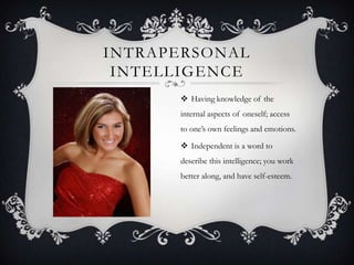 INTRAPERSONAL
 INTELLIGENCE
       Having knowledge of the
      internal aspects of oneself; access
      to one’s own feelings and emotions.

       Independent is a word to
      describe this intelligence; you work
      better along, and have self-esteem.
 