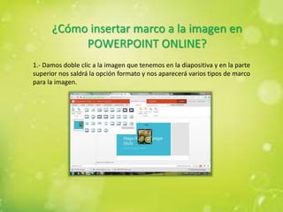 ¿Cómo insertar marco a la imagen en
POWERPOINT ONLINE?
1.- Damos doble clic a la imagen que tenemos en la diapositiva y en la parte
superior nos saldrá la opción formato y nos aparecerá varios tipos de marco
para la imagen.
 