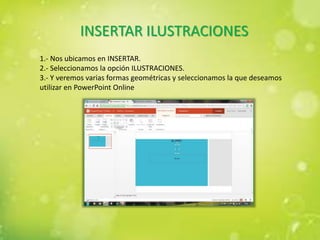 INSERTAR ILUSTRACIONES
1.- Nos ubicamos en INSERTAR.
2.- Seleccionamos la opción ILUSTRACIONES.
3.- Y veremos varias formas geométricas y seleccionamos la que deseamos
utilizar en PowerPoint Online
 