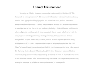 Literate Environment
        In creating an effective literate environment, the teachers need to be familiar with “The

Framework for Literacy Instruction”. The process will help teachers understand students as literacy

learners, select appropriate and engaging texts, and use research-based practices across three

perspectives on literacy learning. Learning to read and write is critical to a child’s accomplishment

in school and later in life. One of the best predictors of whether a child will function proficiently in

school and go on to contribute actively in our increasingly literate society is the level to which the

child progresses in reading and writing. Reading and writing abilities continue to develop

throughout the life span, but the early childhood years are the most important period for literacy

development (NAEYA,1998). It is essential for teachers to be knowledgeable of the “The Five

Pillars” of research-based Literacy instruction which Dr. Lori Helman described in the video segment

The Beginning Reader (Laureate Education, Inc., 2010). Once the teachers understand the five

components, they can successfully create a literacy environment in which all students become secure

in their abilities to read and write. Traditional reading from a book is no longer an adequate teaching

strategy for students to be sufficient in mastering literacy for 21st century skills.
 
