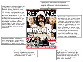 The overall look of the cover sticks to only three
                                                                        colours throughout. It makes certain points stand out
                                                                        more than others because they will be the main focus
The writing on the cover is minimal and just
                                                                        within the magazine.
gives the reader an idea of what they can
get inside. The main title ‘Kerrang’ looks
broken which could be a connotation with
rock (the theme of the magazine) because
rock is associated with disorder and violence
which could be the reason for the main title
being like this, but then the rest of the                                                               The main picture on the front cover are
writing is clean cut and normal which goes                                                              wearing clothes of black and white colours
against the main title of the magazine. The                                                             to go with theme of the whole front cover.
writing ‘Biffy Clyro’ is bigger than most                                                               There is also a main focus on person within
other writing on the page making the reader                                                             the band which makes the readers think he
automatically look at that and make them                                                                could be the leader/front man. One of the
think this is going to be the main piece in                                                             subheadings of the cover has the line
the magazine.                                                                                           ‘unfold the puzzle of life’ and then in the
                                                                                                        picture that goes with it you can see clearly
                                                                                                        that the front man has equations on his
                                                                                                        hand so the subtitle goes connects with the
                                                                                                        picture. There are three other smaller
                                                                                                        pictures at the bottom which all stick with
                                                                                                        the colour scheme of the magazine.
The colours used in this front cover are
binary opposites, (Black and white) whilst
also using bits of red to attract your eye to
specific points the editors want you to see.




                       The text on the cover is in relative                                            The publisher of this magazine is called
                       proportion to the amount pictures. For                                          Bauer Media Group and has a lot to with
                       every picture there is a little bit of text to                                  different types of music media. They have
                       exp-lain the reason for the picture.                                            another magazine called Q and several TV
                                                                                                       stations some being Q TV, 4 music
                                                                                                       magic, kiss TV and others.
 