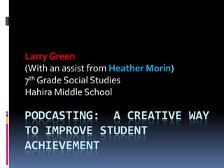 Podcasting:  A Creative way to improve student achievement  Larry Green  (With an assist from Heather Morin) 7th Grade Social Studies Hahira Middle School 
