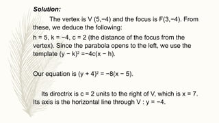 Solution:
The vertex is V (5,−4) and the focus is F(3,−4). From
these, we deduce the following:
h = 5, k = −4, c = 2 (the distance of the focus from the
vertex). Since the parabola opens to the left, we use the
template (y − k)2
=−4c(x − h).
Our equation is (y + 4)2
= −8(x − 5).
Its directrix is c = 2 units to the right of V, which is x = 7.
Its axis is the horizontal line through V : y = −4.
 