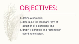OBJECTIVES:
1. define a parabola;
2. determine the standard form of
equation of a parabola; and
3. graph a parabola in a rectangular
coordinate system.
 