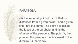 PARABOLA
- is the set of all points P, such that its
distances from a given point F and a given
line , are the same. The point F is called
the focus of the parabola, and is the
directrix of the parabola. The point V, the
point on the parabola that is closest to the
directrix, is the vertex.
 