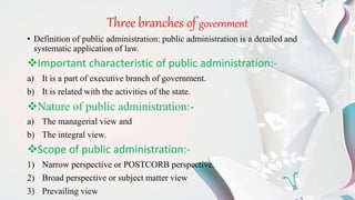 Three branches of government
• Definition of public administration: public administration is a detailed and
systematic application of law.
Important characteristic of public administration:-
a) It is a part of executive branch of government.
b) It is related with the activities of the state.
Nature of public administration:-
a) The managerial view and
b) The integral view.
Scope of public administration:-
1) Narrow perspective or POSTCORB perspective.
2) Broad perspective or subject matter view
3) Prevailing view
 