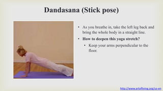 Dandasana (Stick pose)
• As you breathe in, take the left leg back and
bring the whole body in a straight line.
• How to deepen this yoga stretch?
• Keep your arms perpendicular to the
floor.
http://www.artofliving.org/us-en
 