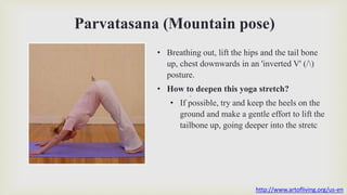Parvatasana (Mountain pose)
.
h
• Breathing out, lift the hips and the tail bone
up, chest downwards in an 'inverted V' (/)
posture.
• How to deepen this yoga stretch?
• If possible, try and keep the heels on the
ground and make a gentle effort to lift the
tailbone up, going deeper into the stretc
http://www.artofliving.org/us-en
 