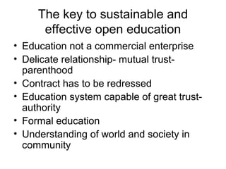 The key to sustainable and
effective open education
• Education not a commercial enterprise
• Delicate relationship- mutual trust-
parenthood
• Contract has to be redressed
• Education system capable of great trust-
authority
• Formal education
• Understanding of world and society in
community
 