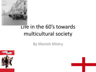 Life in the 60’s towards
multicultural society
By Manish Mistry

 