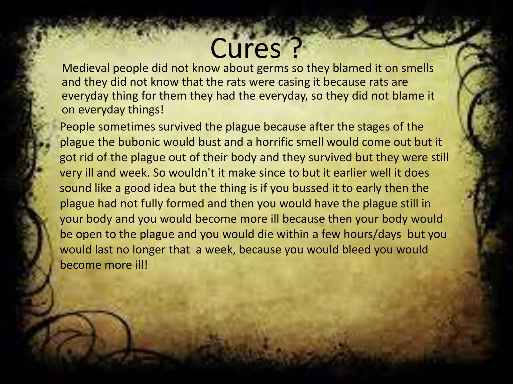 Cures ?Medieval people did not know about germs so they blamed it on smells
and they did not know that the rats were casing it because rats are
everyday thing for them they had the everyday, so they did not blame it
on everyday things!
People sometimes survived the plague because after the stages of the
plague the bubonic would bust and a horrific smell would come out but it
got rid of the plague out of their body and they survived but they were still
very ill and week. So wouldn't it make since to but it earlier well it does
sound like a good idea but the thing is if you bussed it to early then the
plague had not fully formed and then you would have the plague still in
your body and you would become more ill because then your body would
be open to the plague and you would die within a few hours/days but you
would last no longer that a week, because you would bleed you would
become more ill!
 